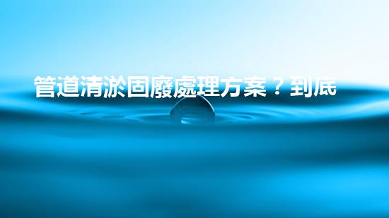 管道清淤固廢處理方案？到底怎么處理才最有效！